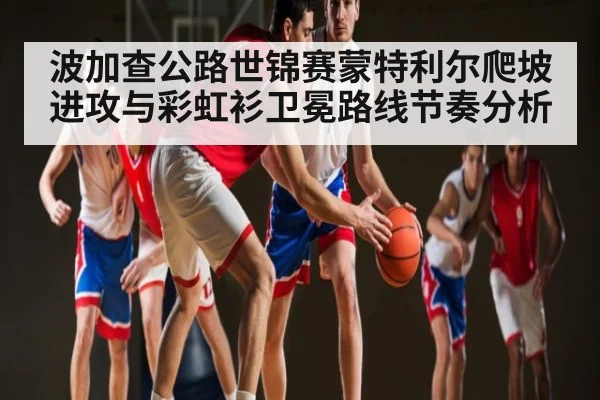 波加查公路世锦赛蒙特利尔爬坡进攻与彩虹衫卫冕路线节奏分析